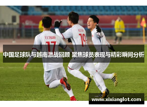 中国足球队与越南激战回顾 聚焦球员表现与精彩瞬间分析