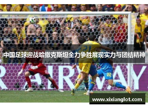 中国足球迎战哈撒克斯坦全力争胜展现实力与团结精神